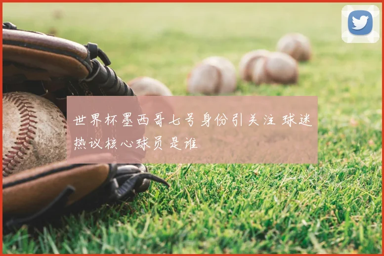 世界杯墨西哥七号身份引关注 球迷热议核心球员是谁