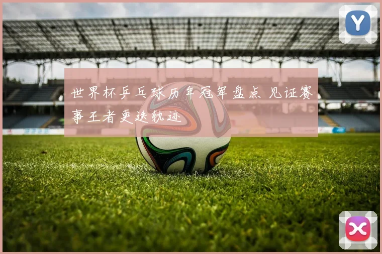 世界杯乒乓球历年冠军盘点 见证赛事王者更迭轨迹