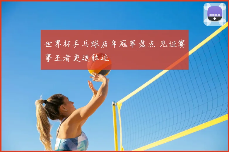 世界杯乒乓球历年冠军盘点 见证赛事王者更迭轨迹