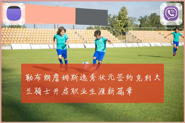 勒布朗詹姆斯选秀状元签约克利夫兰骑士开启职业生涯新篇章