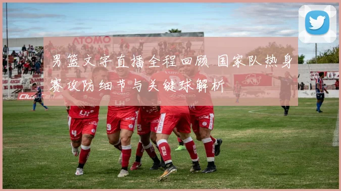 男篮文字直播全程回顾 国家队热身赛攻防细节与关键球解析