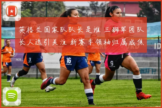 英格兰国家队队长是谁 三狮军团队长人选引关注 新赛季领袖归属成焦点