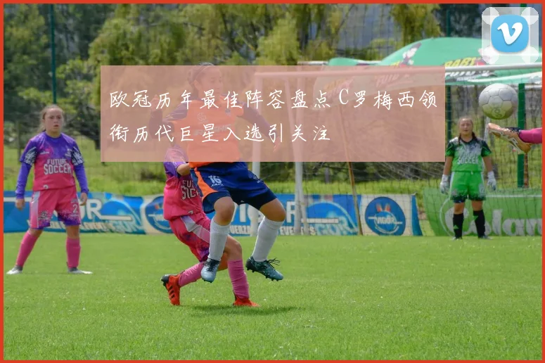 欧冠历年最佳阵容盘点 C罗梅西领衔历代巨星入选引关注