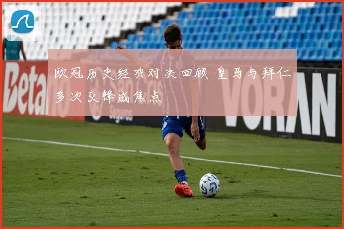 欧冠历史经典对决回顾 皇马与拜仁多次交锋成焦点