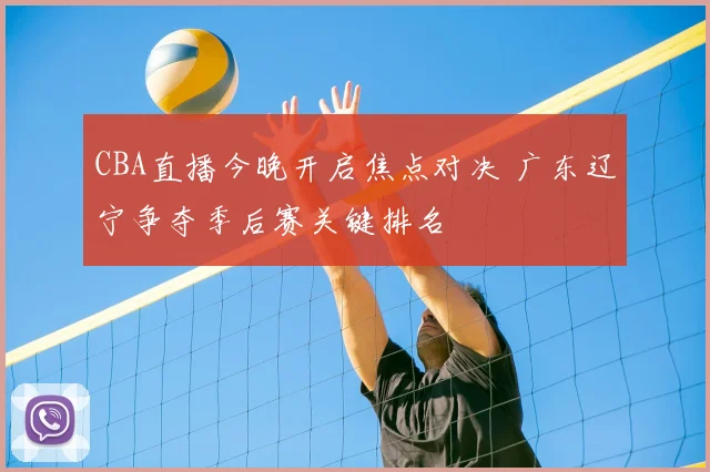 CBA直播今晚开启焦点对决 广东辽宁争夺季后赛关键排名