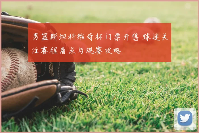 男篮斯坦科维奇杯门票开售 球迷关注赛程看点与观赛攻略