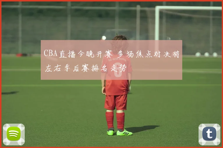 CBA直播今晚开赛 多场焦点对决将左右季后赛排名走势