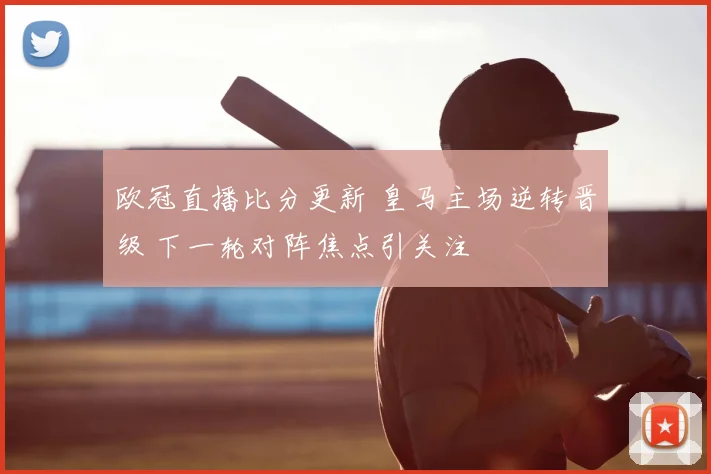 欧冠直播比分更新 皇马主场逆转晋级 下一轮对阵焦点引关注