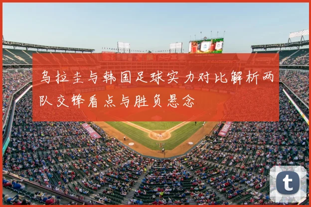乌拉圭与韩国足球实力对比解析两队交锋看点与胜负悬念
