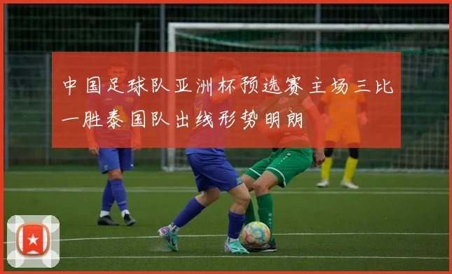 中国足球队亚洲杯预选赛主场三比一胜泰国队出线形势明朗