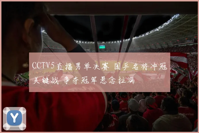 CCTV5直播男单决赛 国乒名将冲冠关键战 争夺冠军悬念拉满