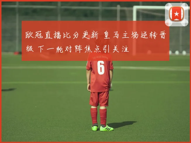 欧冠直播比分更新 皇马主场逆转晋级 下一轮对阵焦点引关注