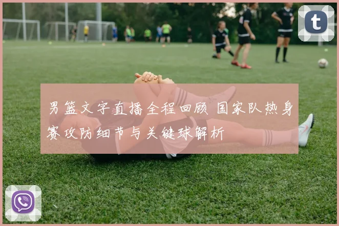 男篮文字直播全程回顾 国家队热身赛攻防细节与关键球解析